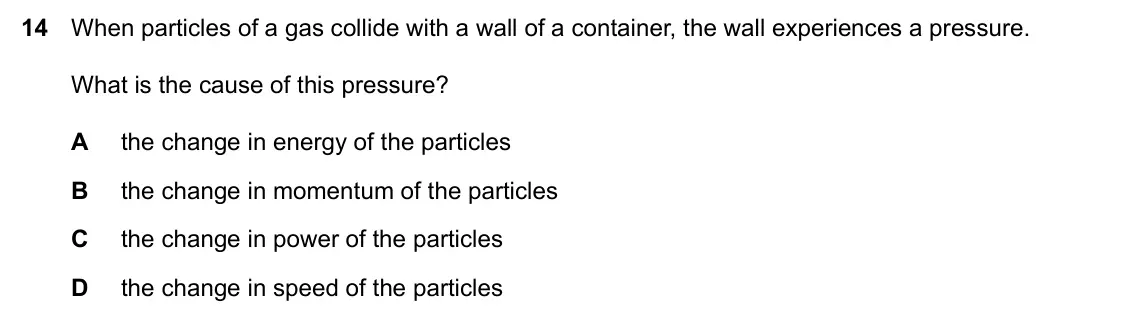 Specimen Paper 2, question 14: When particles of a gas collide with a wall of a container, the wall experiences a pressure. What is the cause of this pressure? A the change in energy of the p