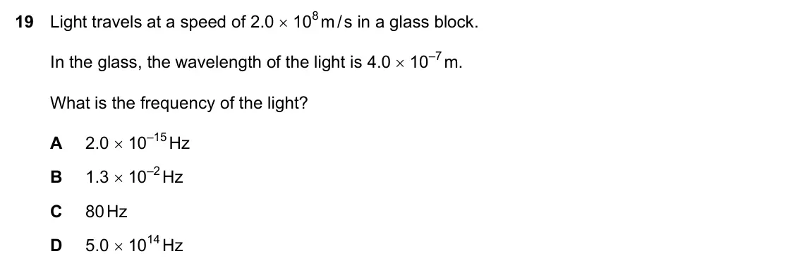 Specimen Paper 2, question 19: Light travels at a speed of 2.0 × 108 m / s in a glass block. In the glass, the wavelength of the light is 4.0 × 10–7 m. What is the frequency of the light? A 2