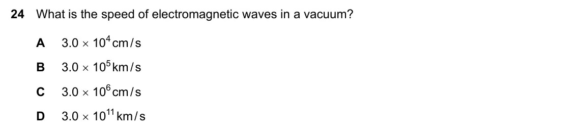 Specimen Paper 2, question 24: What is the speed of electromagnetic waves in a vacuum? A 3.0 × 104 cm / s B 3.0 × 105 km / s C 3.0 × 106 cm / s D 3.0 × 1011 km / s