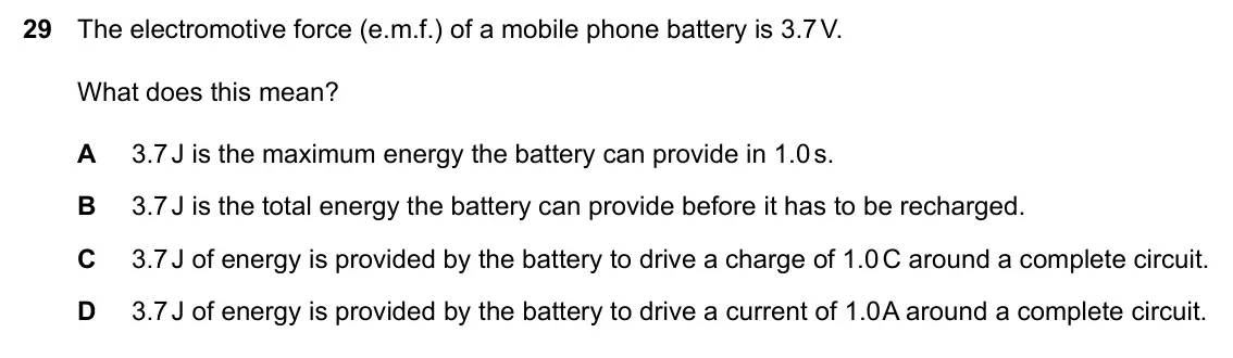 Specimen Paper 2, question 29: The electromotive force (e.m.f.) of a mobile phone battery is 3.7 V. What does this mean? A 3.7 J is the maximum energy the battery can provide in 1.0 s. B 3.7