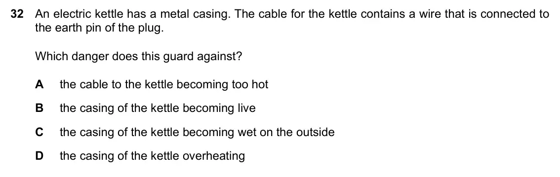 Specimen Paper 2, question 32: An electric kettle has a metal casing. The cable for the kettle contains a wire that is connected to the earth pin of the plug. Which danger does this guard aga