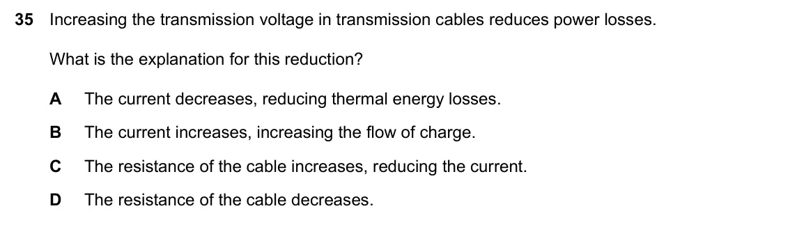 Specimen Paper 2, question 35: Increasing the transmission voltage in transmission cables reduces power losses. What is the explanation for this reduction? A The current decreases, reducing t
