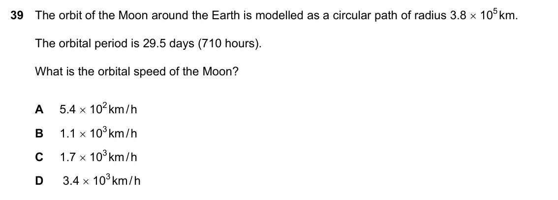 Specimen Paper 2, question 39: The orbit of the Moon around the Earth is modelled as a circular path of radius 3.8 × 105 km. The orbital period is 29.5 days (710 hours). What is the orbital s