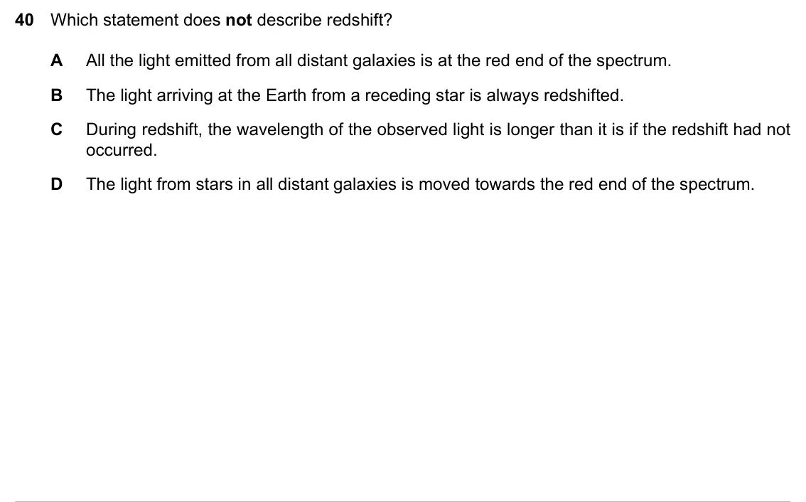Specimen Paper 2, question 40: Which statement does not describe redshift? A All the light emitted from all distant galaxies is at the red end of the spectrum. B The light arriving at the Ear