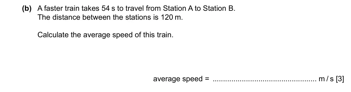 Specimen Paper 3, question 1(b): A faster train takes 54 s to travel from Station A to Station B. The distance between the stations is 120 m. Calculate the average speed of this train. average