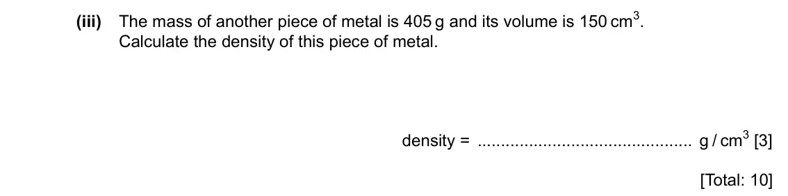 Specimen Paper 3, question 2(b)(iii): The mass of another piece of metal is 405 g and its volume is 150 cm3. Calculate the density of this piece of metal. density = g / cm3 [3] [Total: 10]