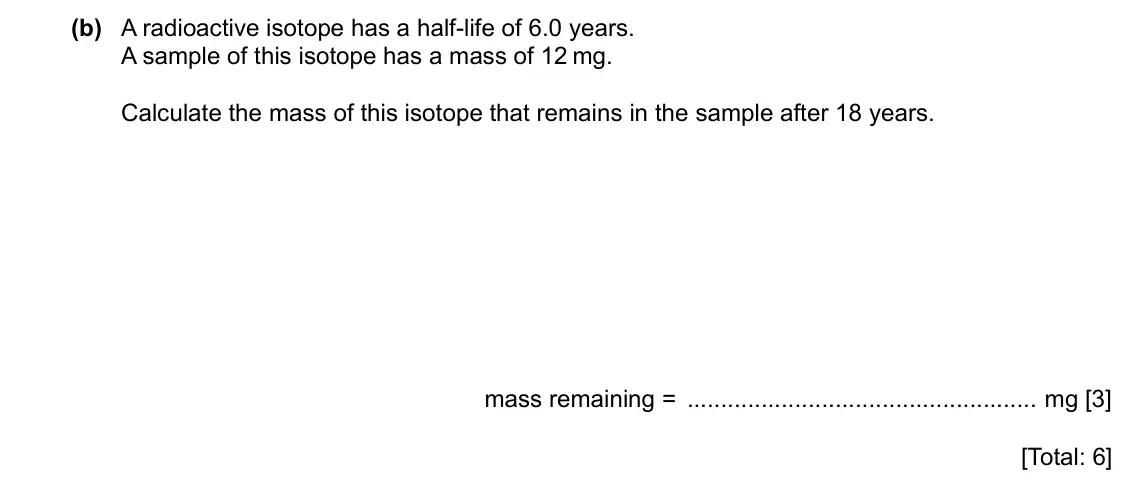 Specimen Paper 3, question 11(b): A radioactive isotope has a half-life of 6.0 years. A sample of this isotope has a mass of 12 mg. Calculate the mass of this isotope that remains in the sample