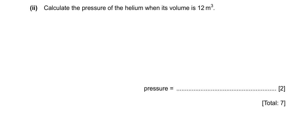 Specimen Paper 4, question 4(b)(ii): Calculate the pressure of the helium when its volume is 12 m3. pressure = [2] [Total: 7]