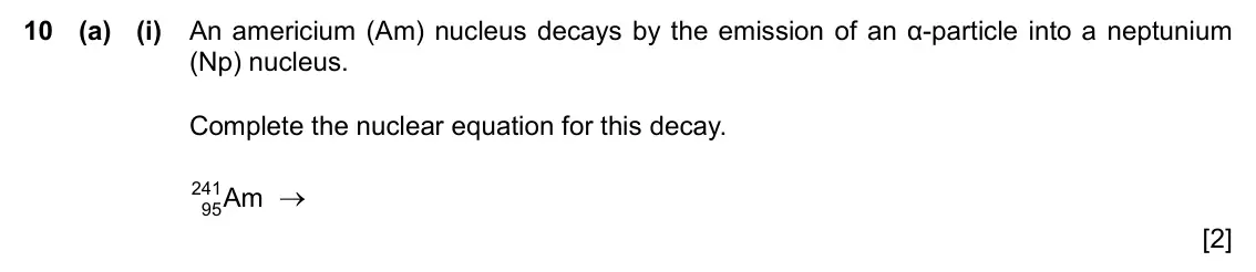 Specimen Paper 4, question 10(a)(i): An americium (Am) nucleus decays by the emission of an α-particle into a neptunium (Np) nucleus. Complete the nuclear equation for this decay. 241 Am → 95 [2]