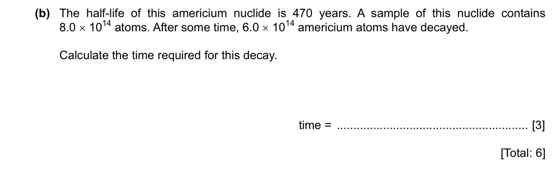 Specimen Paper 4, question 10(b): The half-life of this americium nuclide is 470 years. A sample of this nuclide contains 8.0 × 1014 atoms. After some time, 6.0 × 1014 americium atoms have decay