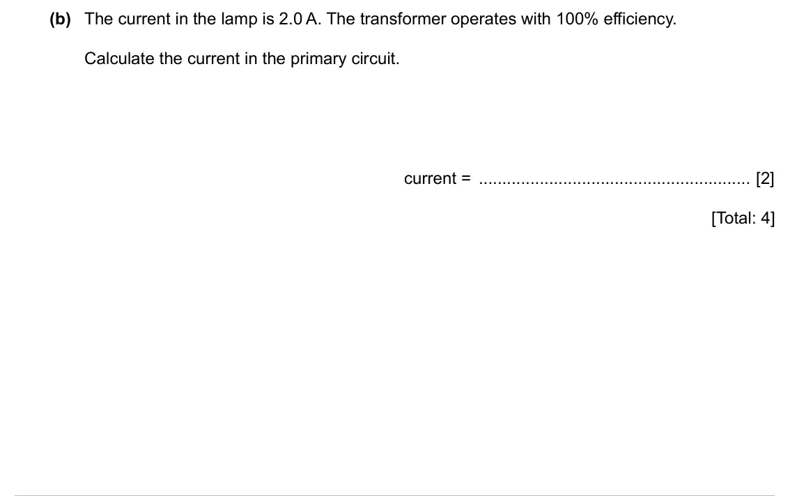 Specimen Paper 4, question 12(b): The current in the lamp is 2.0 A. The transformer operates with 100% efficiency. Calculate the current in the primary circuit. current = [2] [Total: 4]