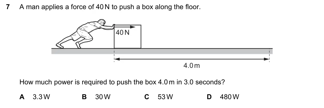 June 2024 Paper 1, question 7: A man applies a force of 40 N to push a box along the floor. 40 N 4.0 m How much power is required to push the box 4.0 m in 3.0 seconds? A 3.3 W B 30 W C 53 W D