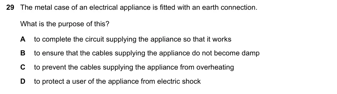 June 2024 Paper 1, question 29: The metal case of an electrical appliance is fitted with an earth connection. What is the purpose of this? A to complete the circuit supplying the appliance so
