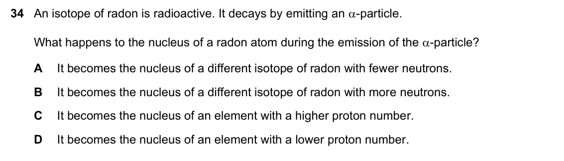 June 2024 Paper 1, question 34: An isotope of radon is radioactive. It decays by emitting an -particle. What happens to the nucleus of a radon atom during the emission of the -particle? A It