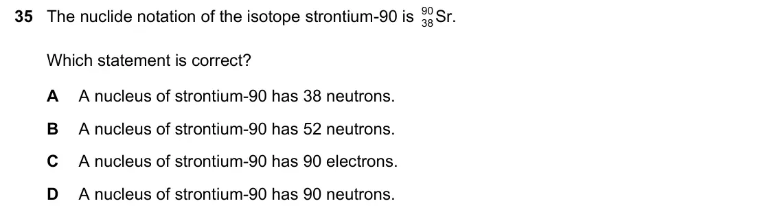 June 2024 Paper 1, question 35: The nuclide notation of the isotope strontium-90 is 90 Sr. 38 Which statement is correct? A A nucleus of strontium-90 has 38 neutrons. B A nucleus of strontium-