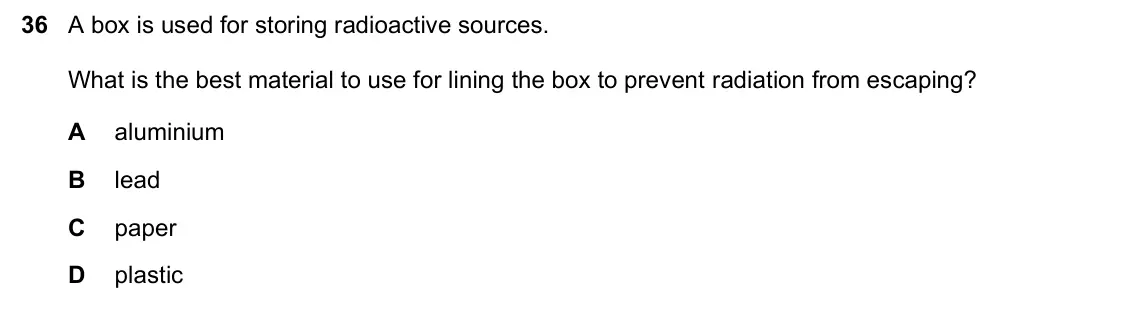 June 2024 Paper 1, question 36: A box is used for storing radioactive sources. What is the best material to use for lining the box to prevent radiation from escaping? A aluminium B lead C pape