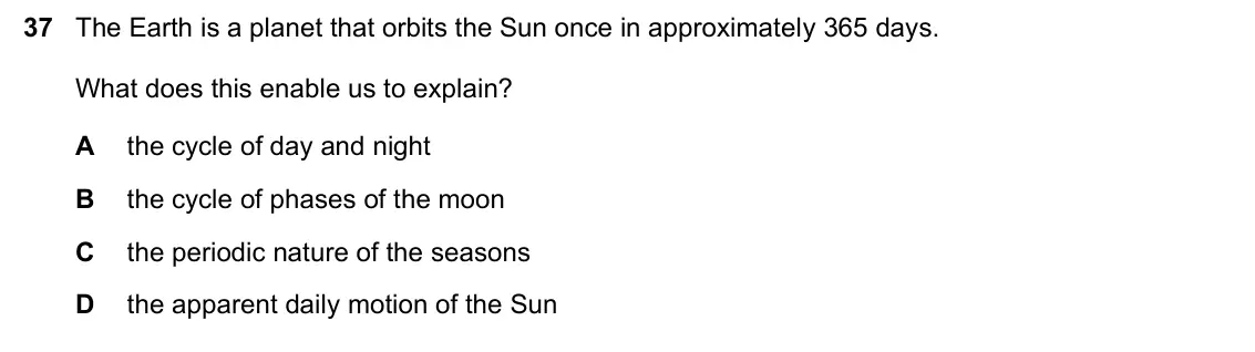 June 2024 Paper 1, question 37: The Earth is a planet that orbits the Sun once in approximately 365 days. What does this enable us to explain? A the cycle of day and night B the cycle of phase