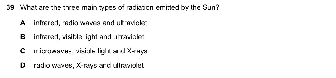 June 2024 Paper 1, question 39: What are the three main types of radiation emitted by the Sun? A infrared, radio waves and ultraviolet B infrared, visible light and ultraviolet C microwaves, v
