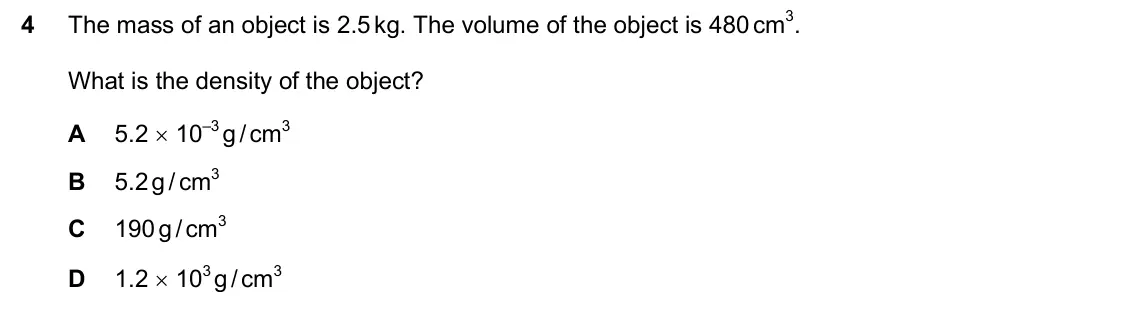 June 2024 Paper 2, question 4: The mass of an object is 2.5 kg. The volume of the object is 480 cm3. What is the density of the object? A 5.2 10–3 g / cm3 B 5.2g / cm3 C 190 g / cm3 D 1.2 