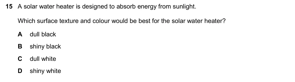 June 2024 Paper 2, question 15: A solar water heater is designed to absorb energy from sunlight. Which surface texture and colour would be best for the solar water heater? A dull black B shiny