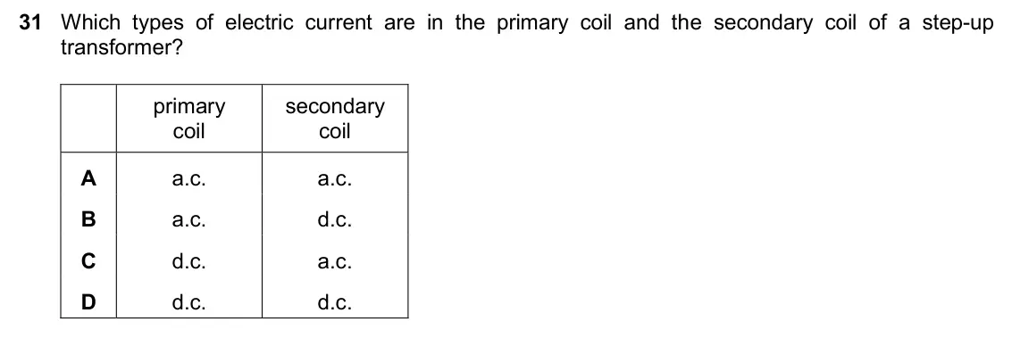 June 2024 Paper 2, question 31: Which types of electric current are in the primary coil and the secondary coil of a step-up transformer? primary secondary coil coil A a.c. a.c. B a.c. d.c. C d