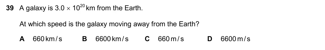 June 2024 Paper 2, question 39: A galaxy is 3.0 1020 km from the Earth. At which speed is the galaxy moving away from the Earth? A 660 km/ s B 6600 km/ s C 660 m/ s D 6600 m/ s