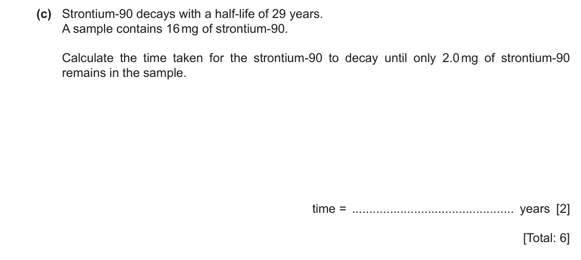 June 2024 Paper 3, question 10(c): Strontium-90 decays with a half-life of 29 years. A sample contains 16 mg of strontium-90. Calculate the time taken for the strontium-90 to decay until only 2.0