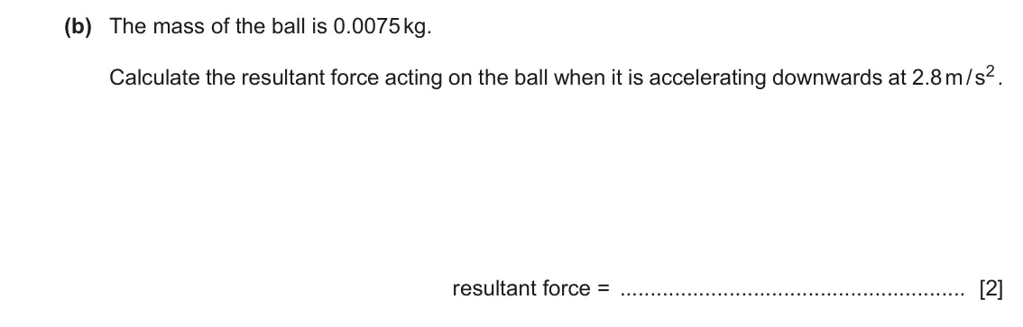 June 2024 Paper 4, question 1(b): The mass of the ball is 0.0075 kg. Calculate the resultant force acting on the ball when it is accelerating downwards at 2.8 m / s2 . resultant force = [2]