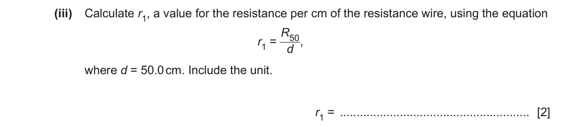 June 2024 Paper 6, question 2(a)(iii): Calculate r1, a value for the resistance per cm of the resistance wire, using the equation r1 = R50 d , where d = 50.0 cm. Include the unit. r1 = [2]