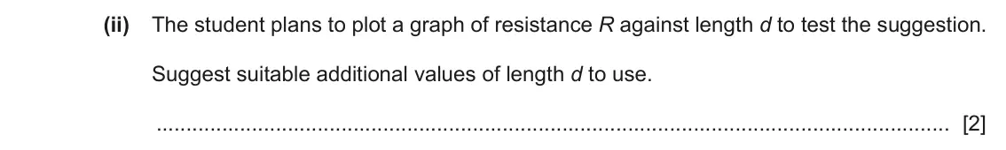 June 2024 Paper 6, question 2(b)(ii): The student plans to plot a graph of resistance R against length d to test the suggestion. Suggest suitable additional values of length d to use. [2]