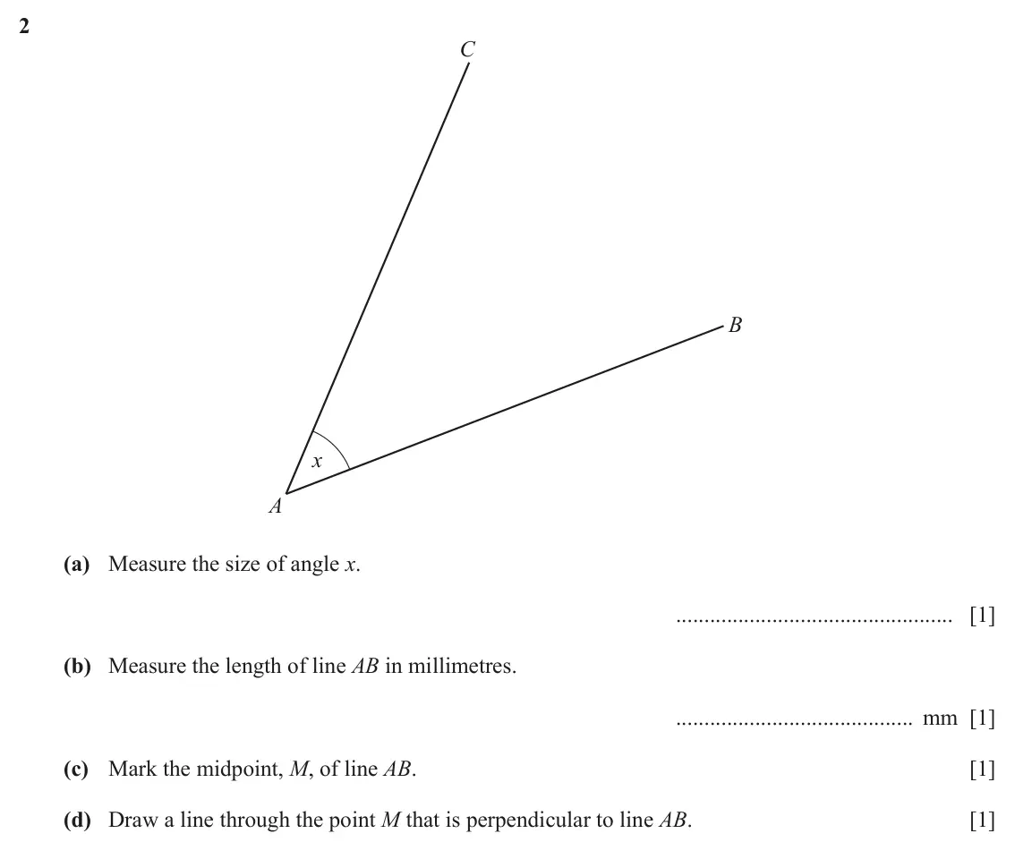 June 2024 (0980) Paper 1, question 2: C B x A (a) Measure the size of angle x. [1] (b) Measure the length of line AB in millimetres. mm [1] (c) Mark the midpoint, M, of line AB. [1] (d) Draw a line 