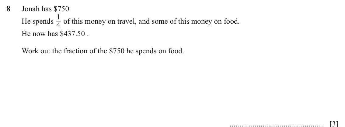June 2024 (0980) Paper 1, question 8: Jonah has $750. 1 of this money on travel, and some of this money on food. He spends 4 He now has $437.50 . Work out the fraction of the $750 he spends on food.