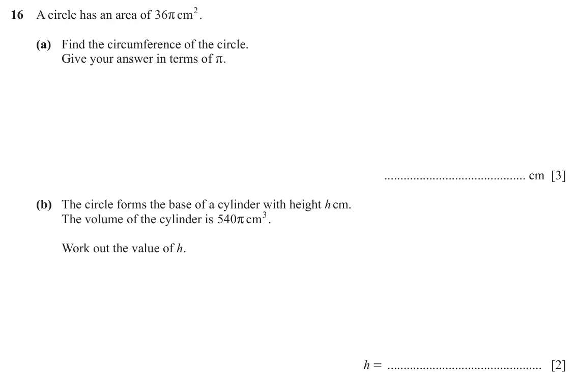 June 2024 (0980) Paper 1, question 16: A circle has an area of 36 cm 2 . r (a) Find the circumference of the circle. Give your answer in terms of r. cm [3] (b) The circle forms the base of a cylinder