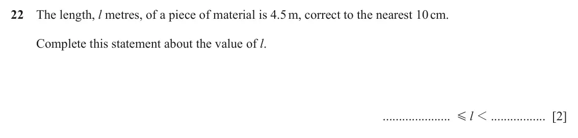 June 2024 (0980) Paper 1, question 22: The length, l metres, of a piece of material is 4.5 m, correct to the nearest 10 cm. Complete this statement about the value of l. l 1 [2] G