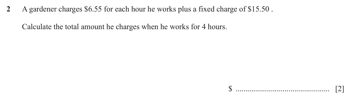 June 2024 (0980) Paper 2, question 2: A gardener charges $6.55 for each hour he works plus a fixed charge of $15.50 . Calculate the total amount he charges when he works for 4 hours. $ [2]