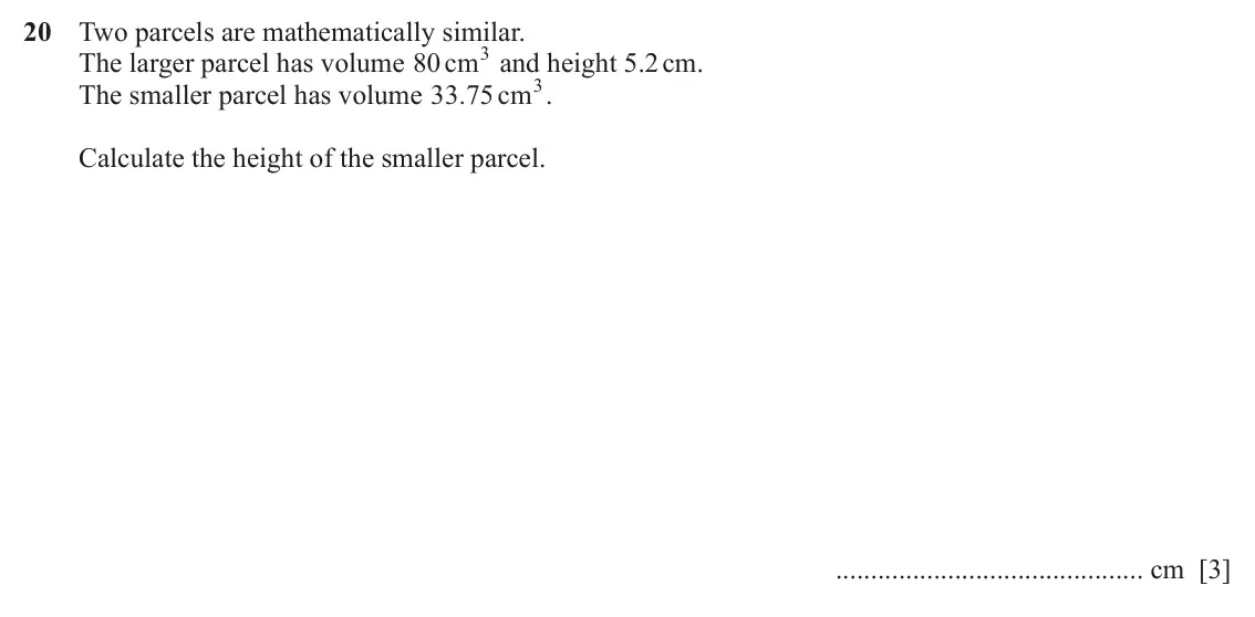 June 2024 (0980) Paper 2, question 20: Two parcels are mathematically similar. The larger parcel has volume 80 cm 3 and height 5.2 cm. The smaller parcel has volume 33 75 . cm 3. Calculate the height
