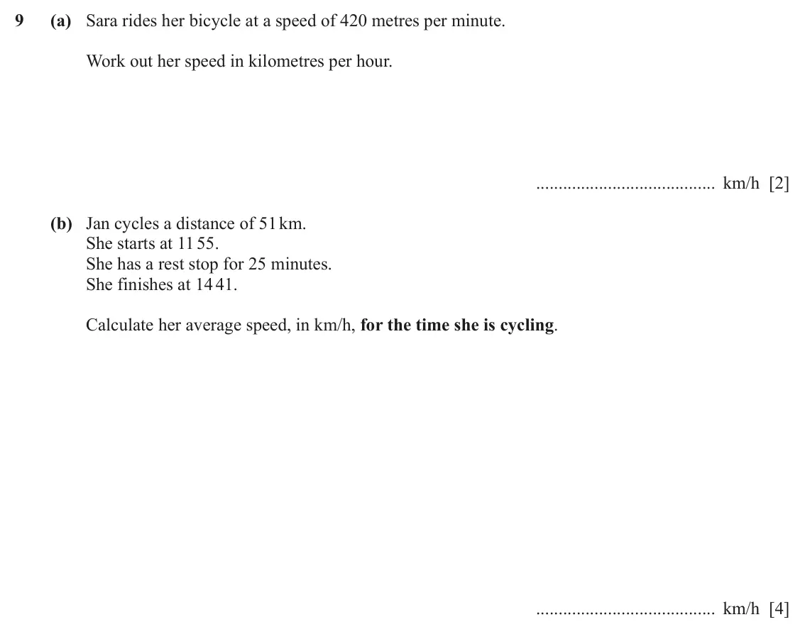 June 2024 (0980) Paper 3, question 9: (a) Sara rides her bicycle at a speed of 420 metres per minute. Work out her speed in kilometres per hour. km/h [2] (b) Jan cycles a distance of 51 km. She star