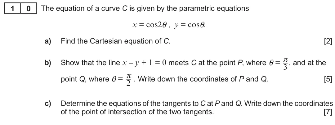 Summer 2018 Unit 3, question 10: 0 The equation of a curve C is given by the parametric equations x = cos2θ , y = cosθ. a) Find the Cartesian equation of C. [2] π Show that the line x – y + 1 =