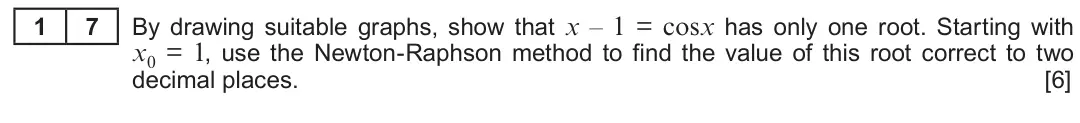 Summer 2018 Unit 3, question 17: By drawing suitable graphs, show that x – 1 = cosx has only one root. Starting with 1 7 x0 = 1, use the Newton-Raphson method to find the value of this root cor