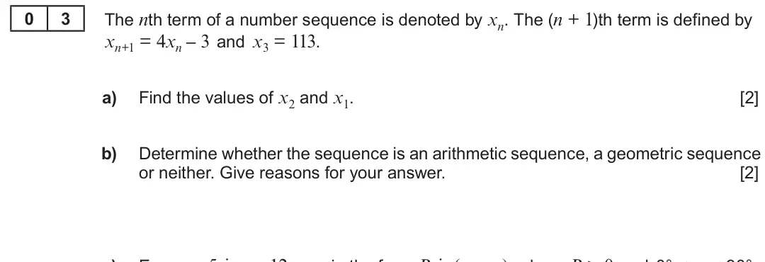 Summer 2019 Unit 3, question 3: 3 The nth term of a number sequence is denoted by xn. The (n + 1)th term is defined by xn+1 = 4xn – 3 and x3 = 113. a) Find the values of x2 and x1. [2] b) Dete