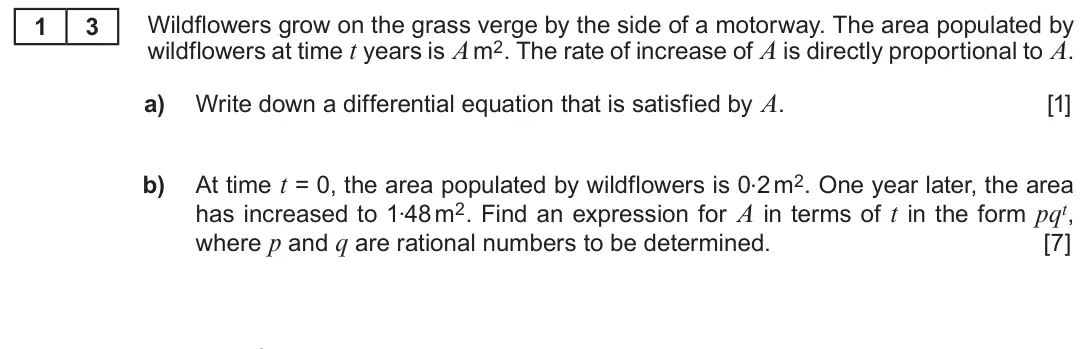 Summer 2019 Unit 3, question 13: Wildflowers grow on the grass verge by the side of a motorway. The area populated by 1 3 wildflowers at time t years is A m2. The rate of increase of A is direc