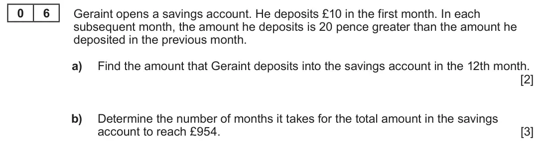 Summer 2022 Unit 3, question 6: 6 Geraint opens a savings account. He deposits £10 in the first month. In each subsequent month, the amount he deposits is 20 pence greater than the amount he d