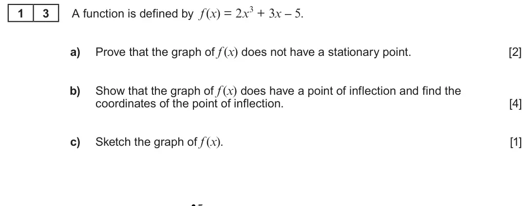Summer 2022 Unit 3, question 13: A function is defined by f (x) = 2x3 + 3x – 5. 1 3 a) Prove that the graph of f (x) does not have a stationary point. [2] b) Show that the graph of f (x) does h
