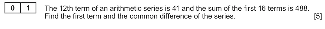Summer 2023 Unit 3, question 1: 1 The 12th term of an arithmetic series is 41 and the sum of the first 16 terms is 488. Find the first term and the common difference of the series. [5]