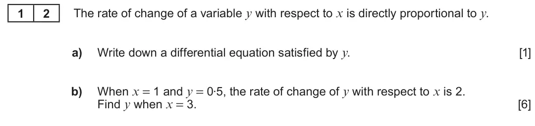 Summer 2023 Unit 3, question 12: 2 The rate of change of a variable y with respect to x is directly proportional to y. a) Write down a differential equation satisfied by y. [1] When x = 1 and y