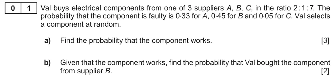 Summer 2019 Unit 4, question 1: 1 Val buys electrical components from one of 3 suppliers A, B, C, in the ratio 2 : 1 : 7. The probability that the component is faulty is 0.33 for A, 0.45 for B