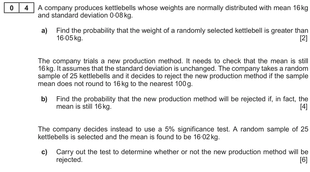 Summer 2019 Unit 4, question 4: 4 A company produces kettlebells whose weights are normally distributed with mean 16 kg and standard deviation 0.08 kg. a) Find the probability that the weight