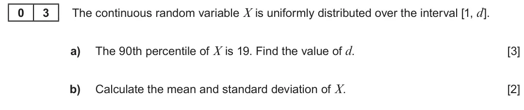 Summer 2023 Unit 4, question 3: 3 The continuous random variable X is uniformly distributed over the interval [1, d]. a) The 90th percentile of X is 19. Find the value of d. [3] b) Calculate t