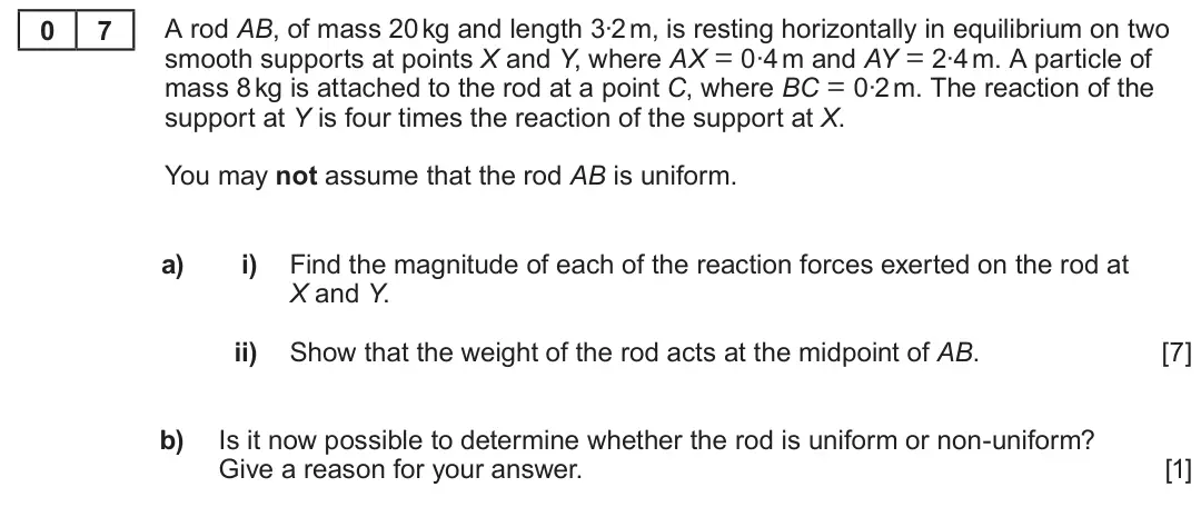 Summer 2023 Unit 4, question 7: 7 A rod AB, of mass 20 kg and length 3∙2 m, is resting horizontally in equilibrium on two smooth supports at points X and Y, where AX = 0∙4 m and AY = 2∙4 m. A