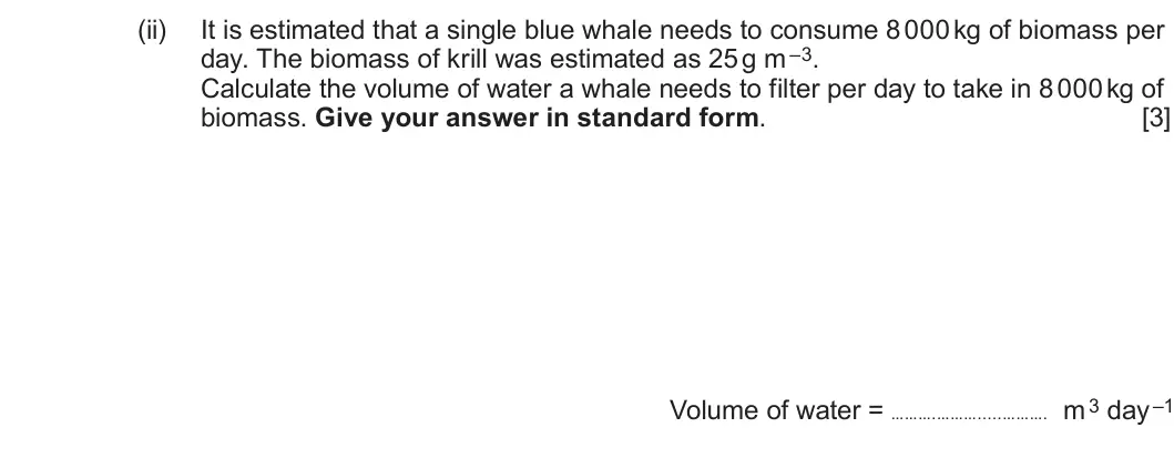 Summer 2023 Unit 3, question 2(e)(ii): It is estimated that a single blue whale needs to consume 8 000 kg of biomass per day. The biomass of krill was estimated as 25 g m –3. Calculate the volume of 